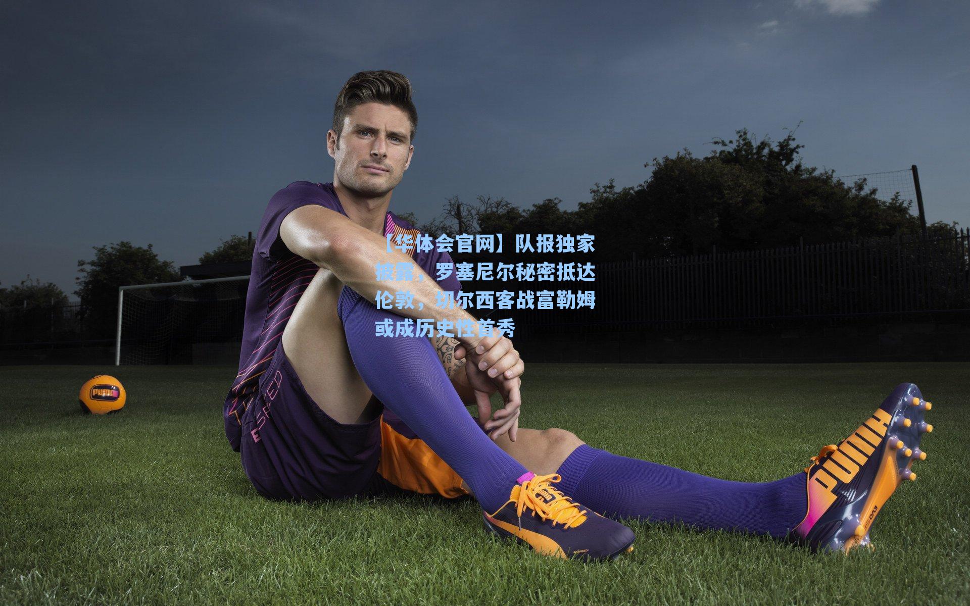 队报独家披露，罗塞尼尔秘密抵达伦敦，切尔西客战富勒姆或成历史性首秀